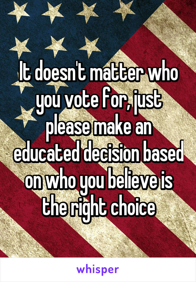 It doesn't matter who you vote for, just please make an educated decision based on who you believe is the right choice
