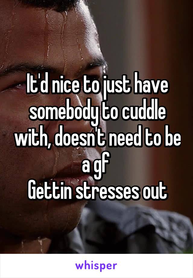 It'd nice to just have somebody to cuddle with, doesn't need to be a gf 
Gettin stresses out