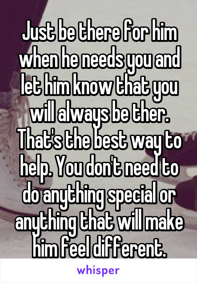 Just be there for him when he needs you and let him know that you will always be ther. That's the best way to help. You don't need to do anything special or anything that will make him feel different.