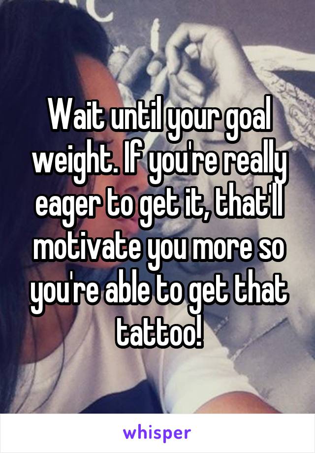 Wait until your goal weight. If you're really eager to get it, that'll motivate you more so you're able to get that tattoo!