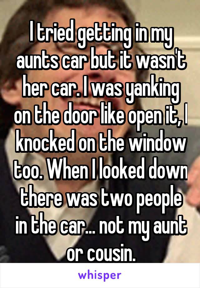 I tried getting in my aunts car but it wasn't her car. I was yanking on the door like open it, I knocked on the window too. When I looked down there was two people in the car... not my aunt or cousin.