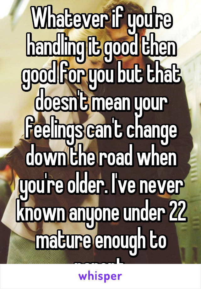 Whatever if you're handling it good then good for you but that doesn't mean your feelings can't change down the road when you're older. I've never known anyone under 22 mature enough to parent.