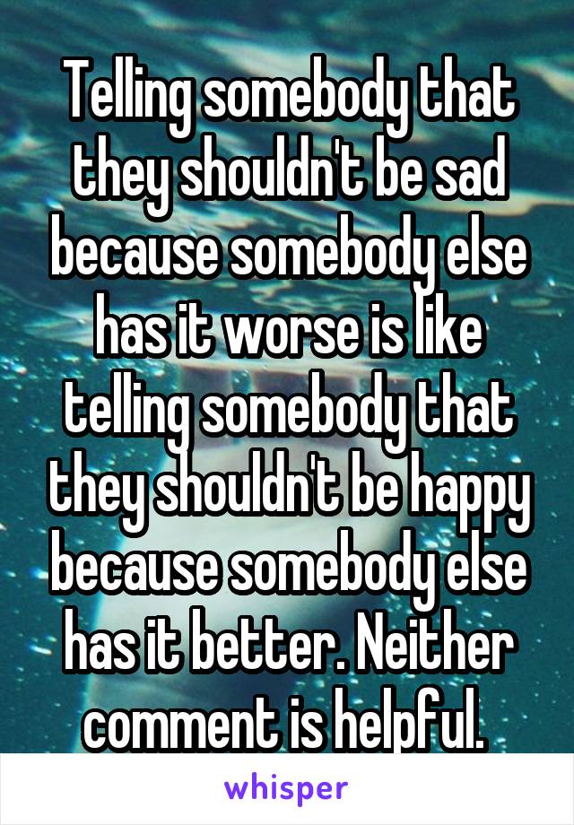 Telling somebody that they shouldn't be sad because somebody else has it worse is like telling somebody that they shouldn't be happy because somebody else has it better. Neither comment is helpful. 