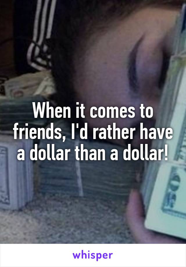 When it comes to friends, I'd rather have a dollar than a dollar!