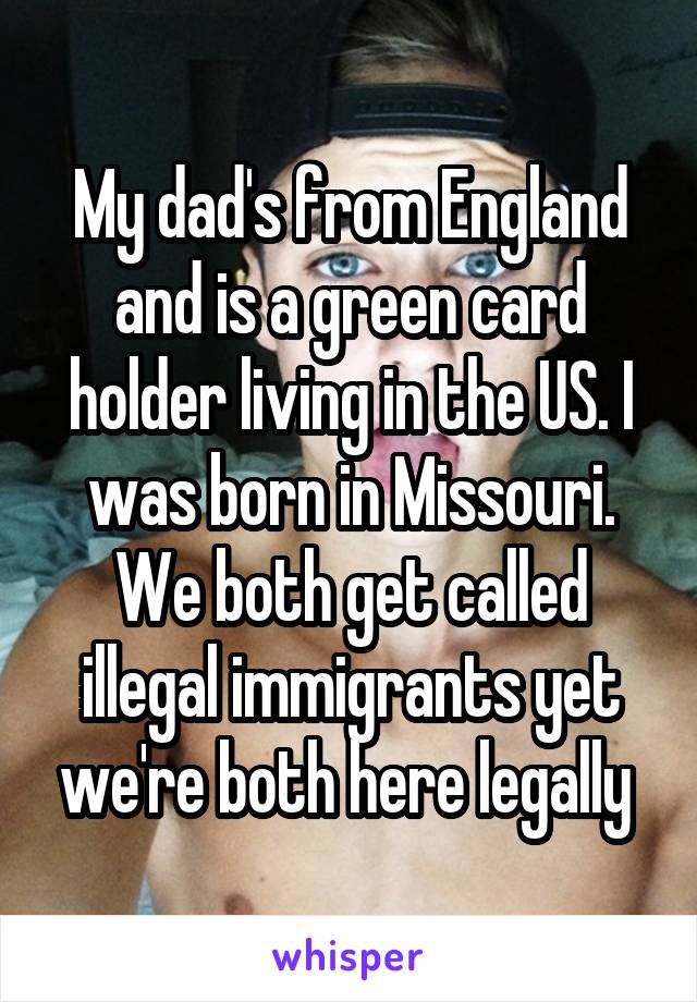 My dad's from England and is a green card holder living in the US. I was born in Missouri. We both get called illegal immigrants yet we're both here legally 