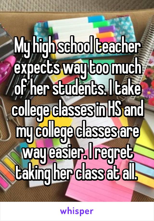 
My high school teacher expects way too much of her students. I take college classes in HS and my college classes are way easier. I regret taking her class at all. 
