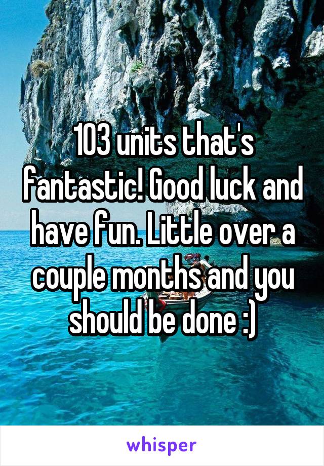 103 units that's fantastic! Good luck and have fun. Little over a couple months and you should be done :)