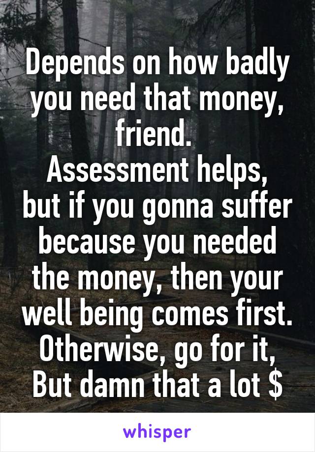 Depends on how badly you need that money, friend. 
Assessment helps, but if you gonna suffer because you needed the money, then your well being comes first.
Otherwise, go for it, But damn that a lot $