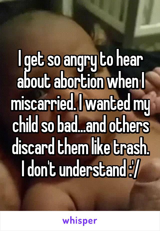 I get so angry to hear about abortion when I miscarried. I wanted my child so bad...and others discard them like trash. I don't understand :'/