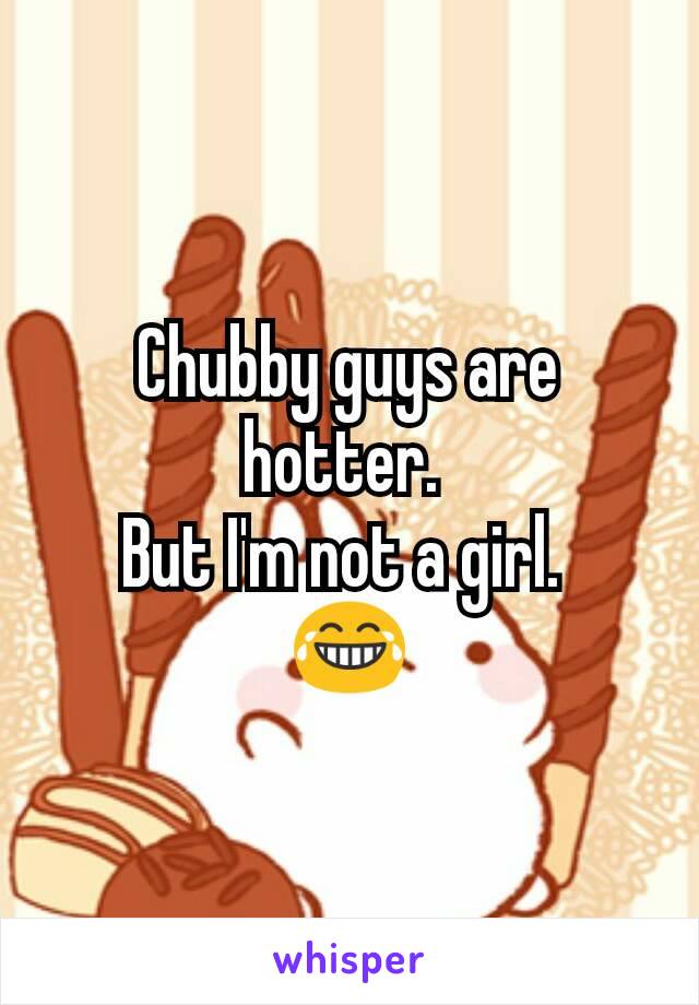 Chubby guys are hotter. 
But I'm not a girl. 
😂