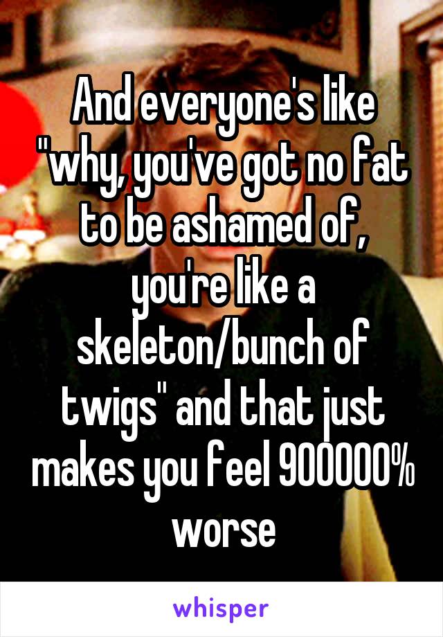 And everyone's like "why, you've got no fat to be ashamed of, you're like a skeleton/bunch of twigs" and that just makes you feel 900000% worse