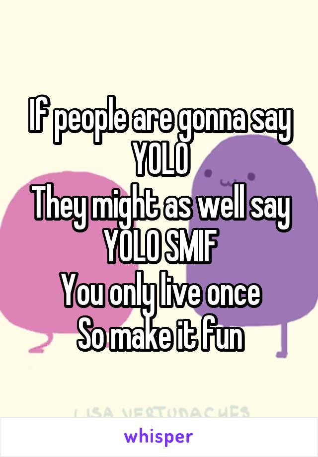 If people are gonna say YOLO
They might as well say YOLO SMIF
You only live once
So make it fun