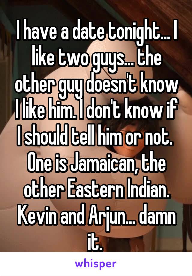 I have a date tonight... I like two guys... the other guy doesn't know I like him. I don't know if I should tell him or not. 
One is Jamaican, the other Eastern Indian. Kevin and Arjun... damn it. 