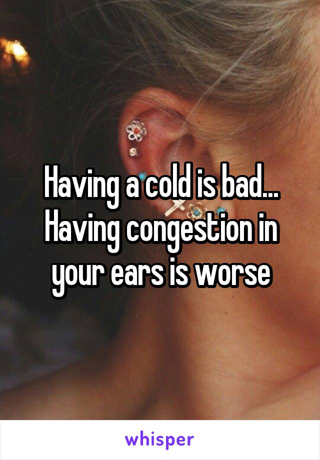 Having a cold is bad...
Having congestion in your ears is worse
