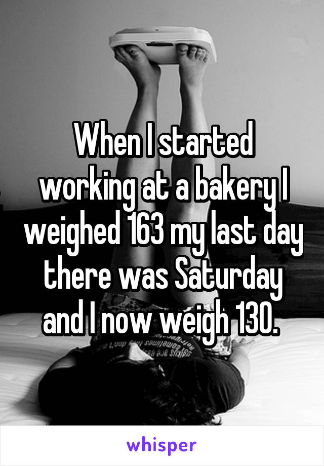 When I started working at a bakery I weighed 163 my last day there was Saturday and I now weigh 130. 