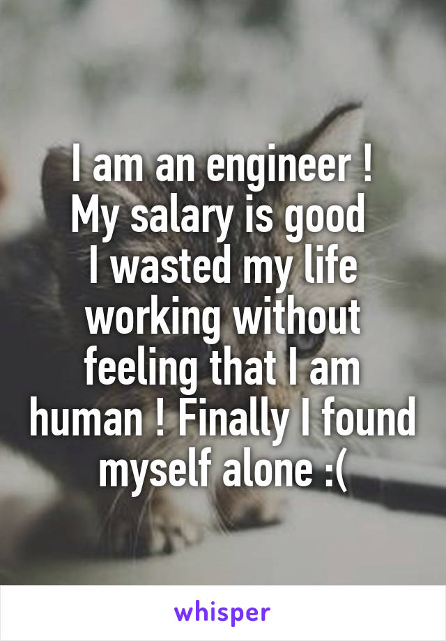 I am an engineer !
My salary is good 
I wasted my life working without feeling that I am human ! Finally I found myself alone :(