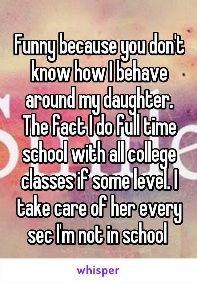 Funny because you don't know how I behave around my daughter. The fact I do full time school with all college classes if some level. I take care of her every sec I'm not in school 