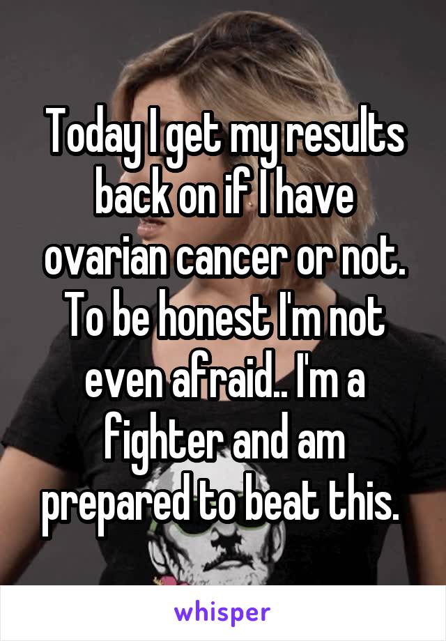 Today I get my results back on if I have ovarian cancer or not. To be honest I'm not even afraid.. I'm a fighter and am prepared to beat this. 