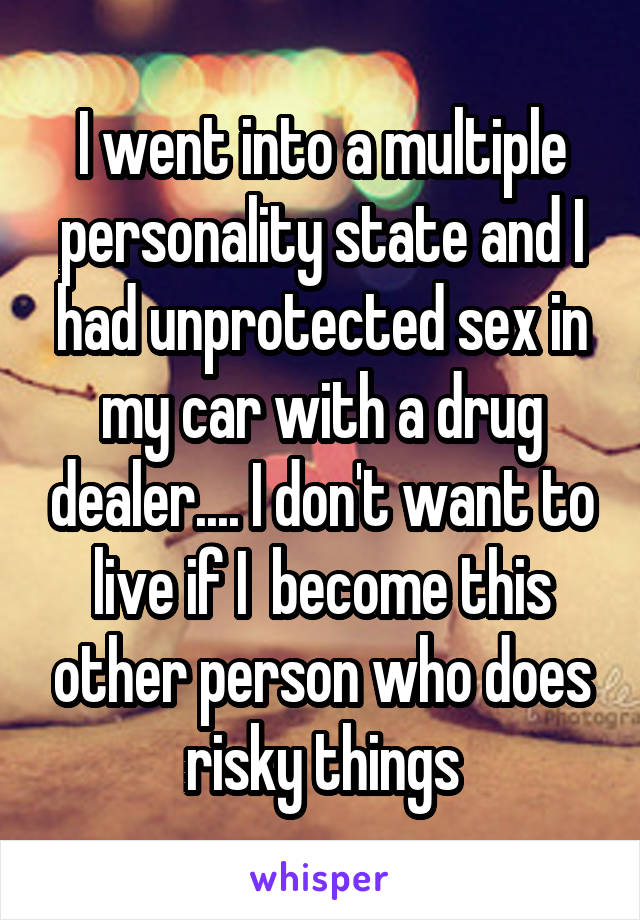 I went into a multiple personality state and I had unprotected sex in my car with a drug dealer.... I don't want to live if I  become this other person who does risky things