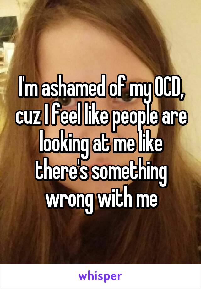 I'm ashamed of my OCD, cuz I feel like people are looking at me like there's something wrong with me