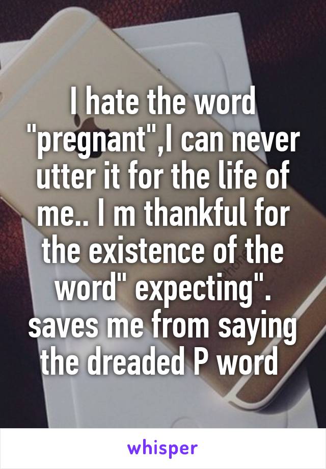 I hate the word "pregnant",I can never utter it for the life of me.. I m thankful for the existence of the word" expecting". saves me from saying the dreaded P word 