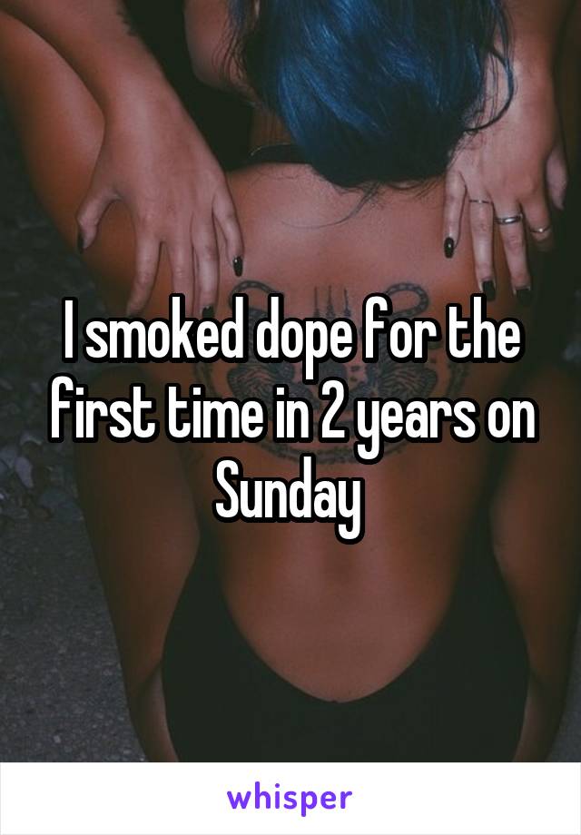 I smoked dope for the first time in 2 years on Sunday 