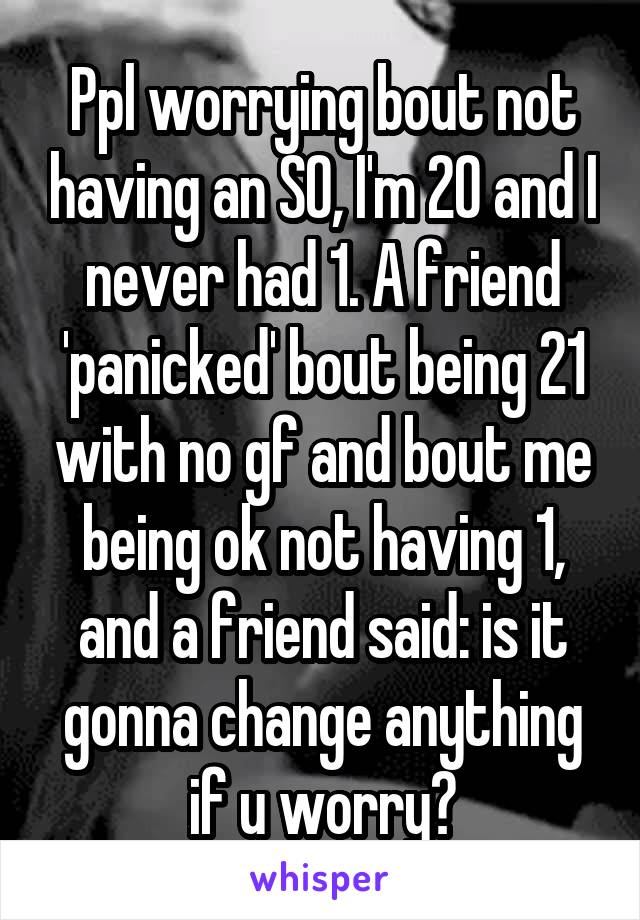 Ppl worrying bout not having an SO, I'm 20 and I never had 1. A friend 'panicked' bout being 21 with no gf and bout me being ok not having 1, and a friend said: is it gonna change anything if u worry?