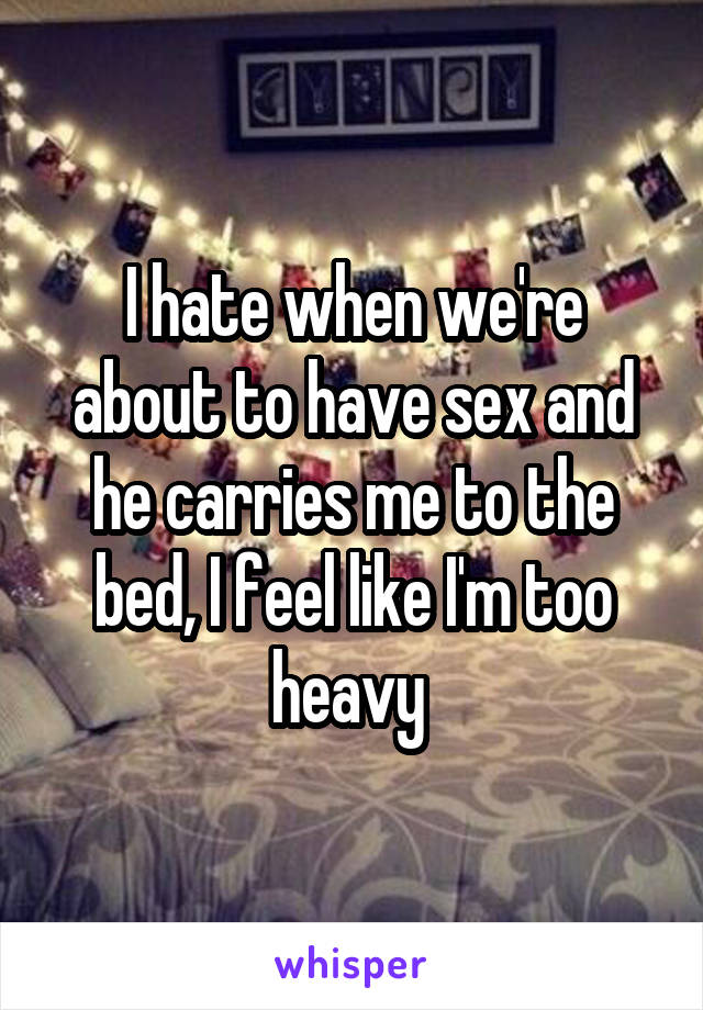 I hate when we're about to have sex and he carries me to the bed, I feel like I'm too heavy 