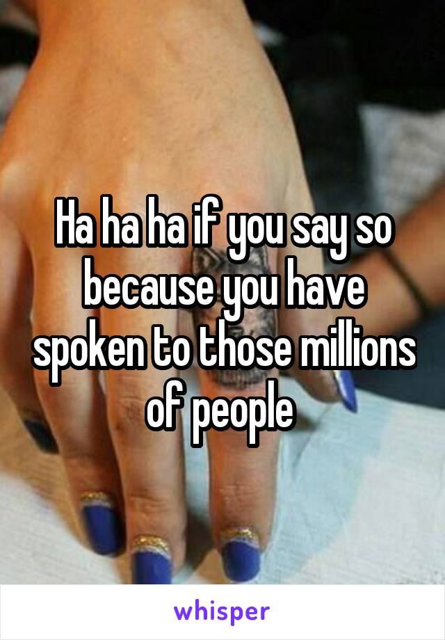 Ha ha ha if you say so because you have spoken to those millions of people 