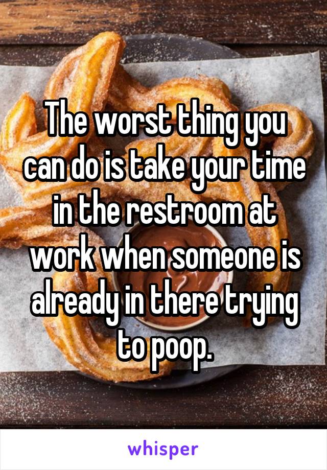 The worst thing you can do is take your time in the restroom at work when someone is already in there trying to poop.