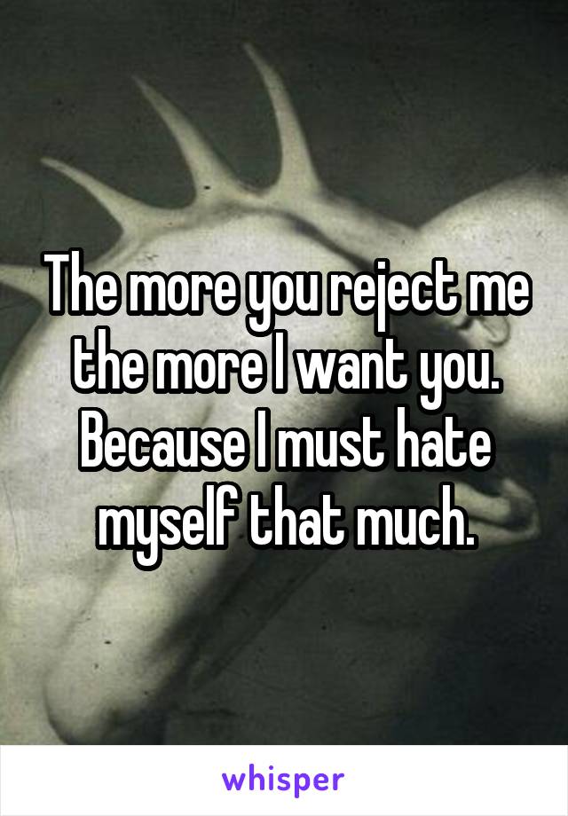 The more you reject me the more I want you. Because I must hate myself that much.