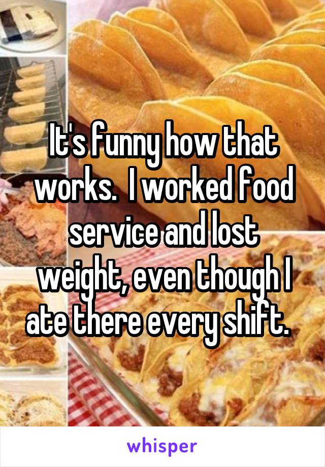 It's funny how that works.  I worked food service and lost weight, even though I ate there every shift.  