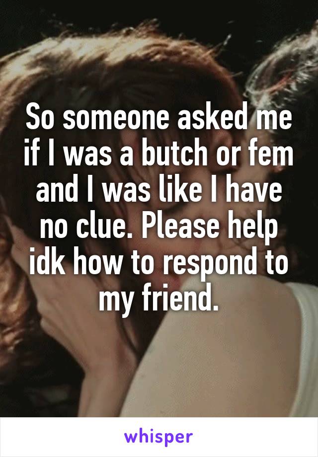 So someone asked me if I was a butch or fem and I was like I have no clue. Please help idk how to respond to my friend.
