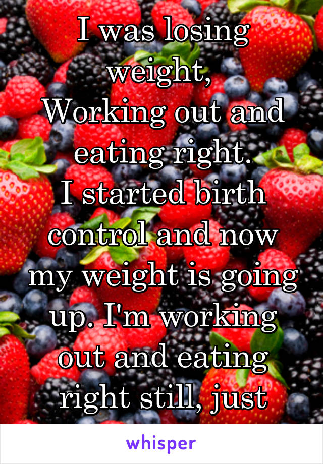I was losing weight, 
Working out and eating right.
I started birth control and now my weight is going up. I'm working out and eating right still, just getting fat.