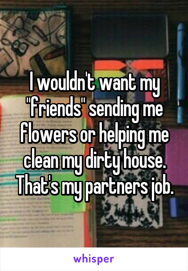I wouldn't want my "friends" sending me flowers or helping me clean my dirty house. That's my partners job.