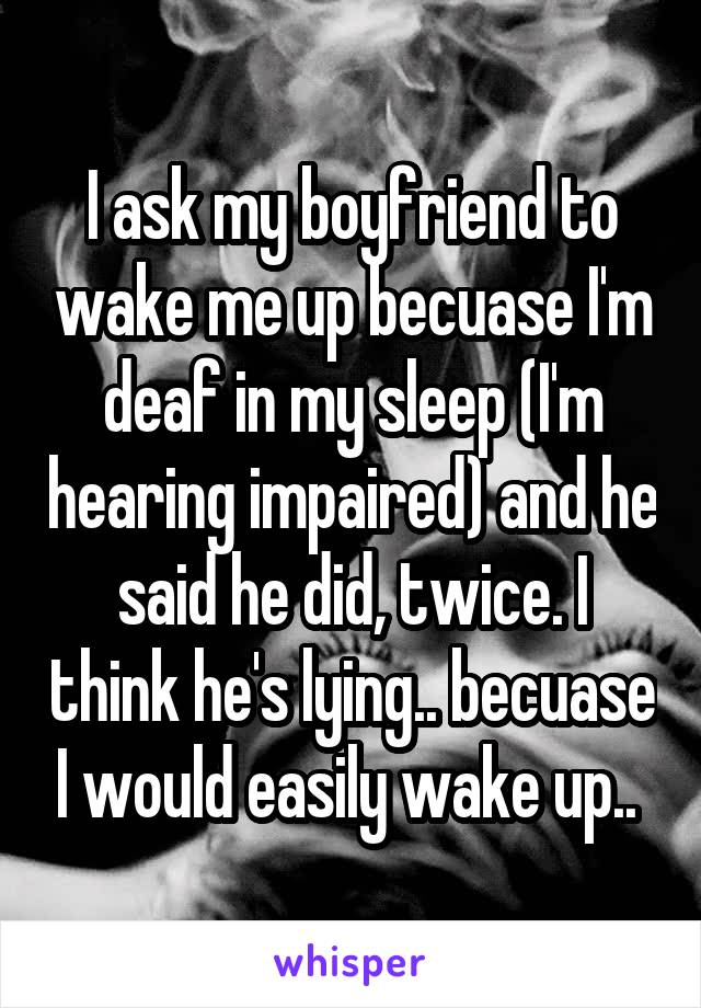 I ask my boyfriend to wake me up becuase I'm deaf in my sleep (I'm hearing impaired) and he said he did, twice. I think he's lying.. becuase I would easily wake up.. 