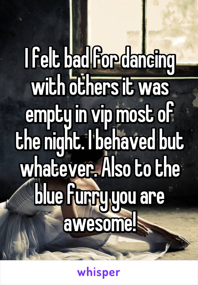 I felt bad for dancing with others it was empty in vip most of the night. I behaved but whatever. Also to the blue furry you are awesome!