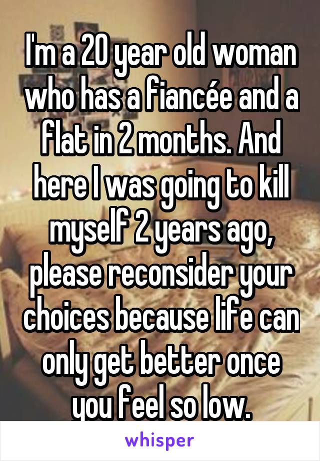 I'm a 20 year old woman who has a fiancée and a flat in 2 months. And here I was going to kill myself 2 years ago, please reconsider your choices because life can only get better once you feel so low.