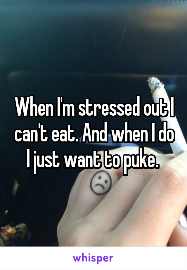When I'm stressed out I can't eat. And when I do I just want to puke. 