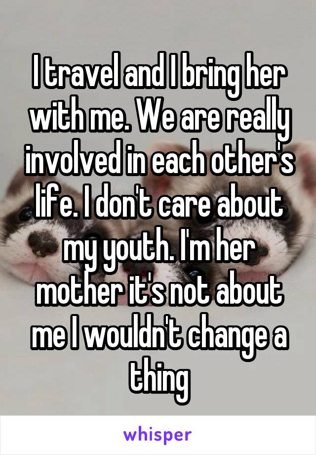 I travel and I bring her with me. We are really involved in each other's life. I don't care about my youth. I'm her mother it's not about me I wouldn't change a thing