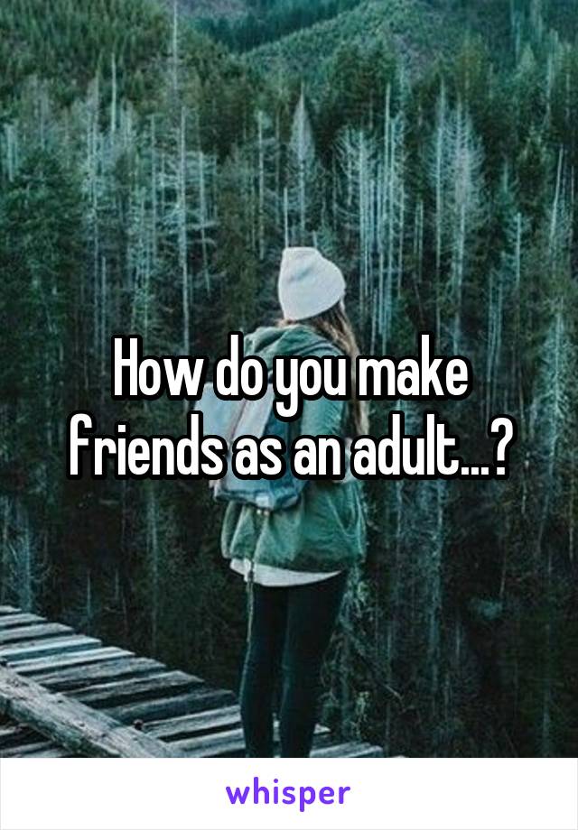 How do you make friends as an adult...?