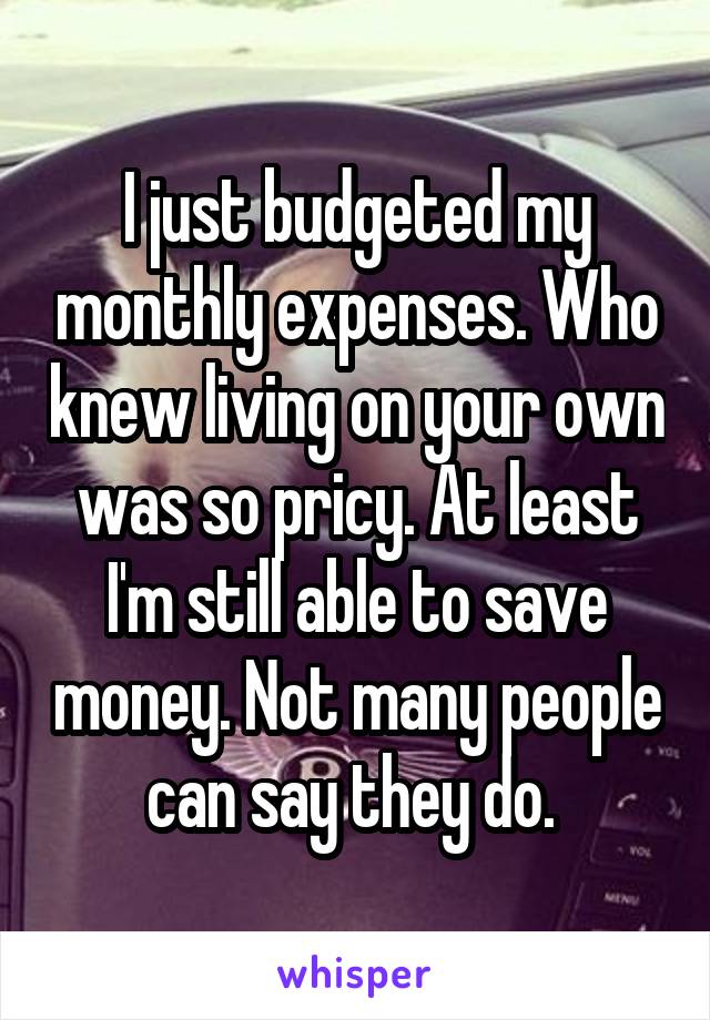 I just budgeted my monthly expenses. Who knew living on your own was so pricy. At least I'm still able to save money. Not many people can say they do. 