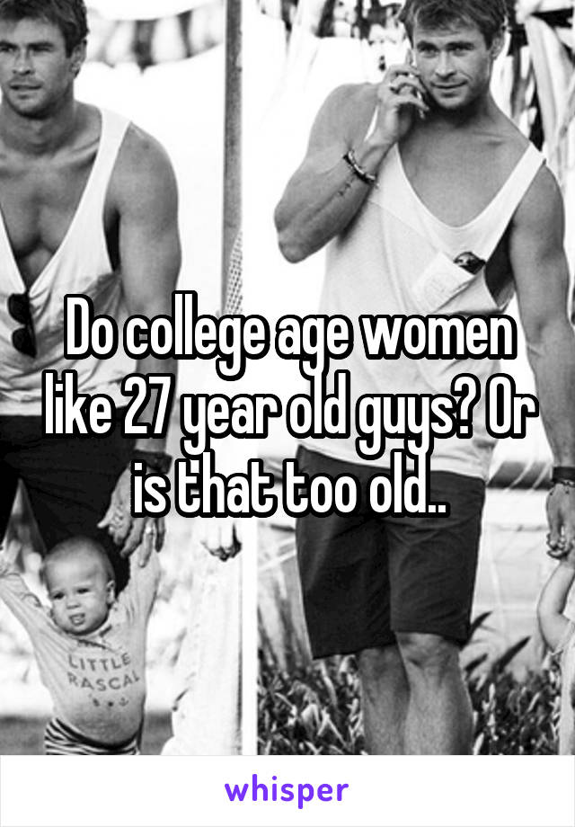 Do college age women like 27 year old guys? Or is that too old..