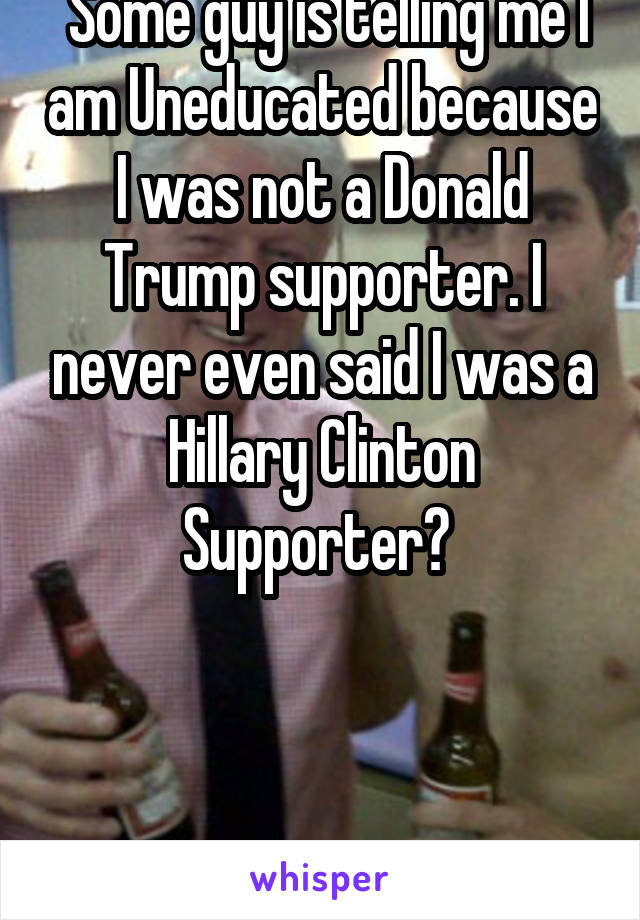  Some guy is telling me I am Uneducated because I was not a Donald Trump supporter. I never even said I was a Hillary Clinton Supporter? 



