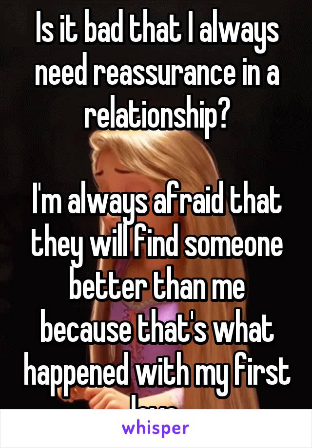 Is it bad that I always need reassurance in a relationship?

I'm always afraid that they will find someone better than me because that's what happened with my first love.