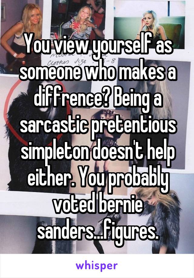You view yourself as someone who makes a diffrence? Being a sarcastic pretentious simpleton doesn't help either. You probably voted bernie sanders...figures.