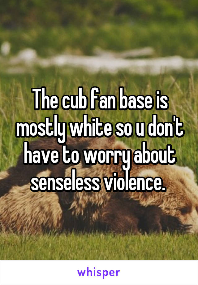 The cub fan base is mostly white so u don't have to worry about senseless violence. 