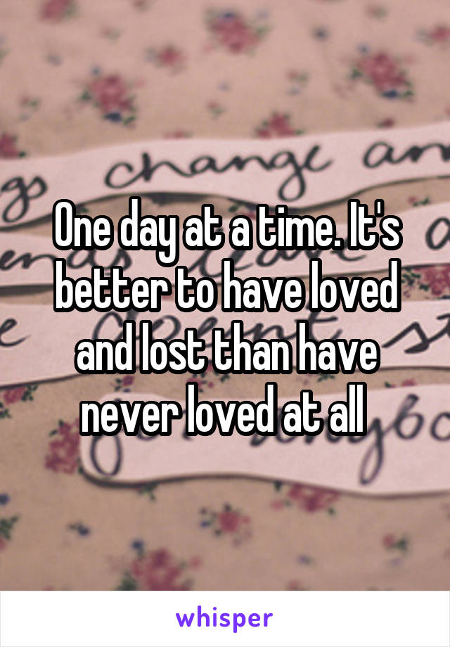 One day at a time. It's better to have loved and lost than have never loved at all 