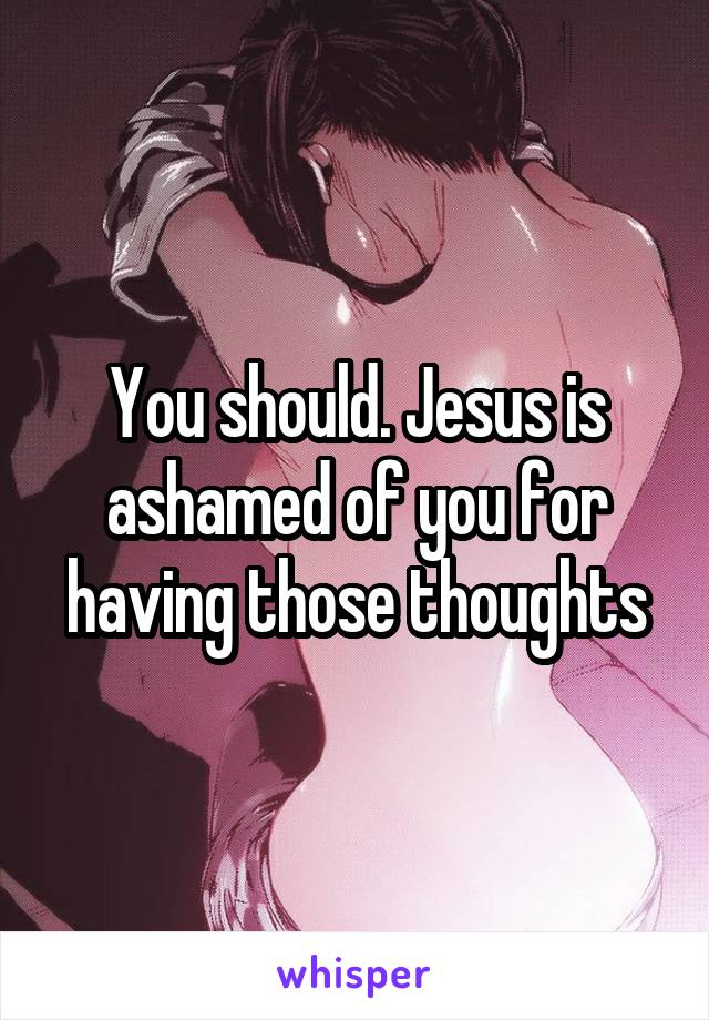 You should. Jesus is ashamed of you for having those thoughts