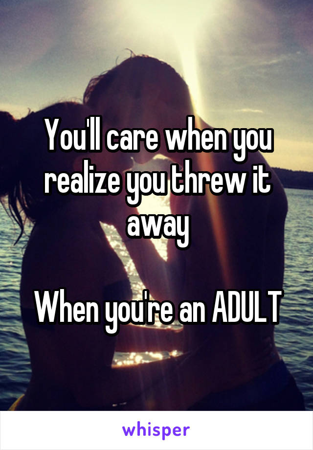 You'll care when you realize you threw it away

When you're an ADULT